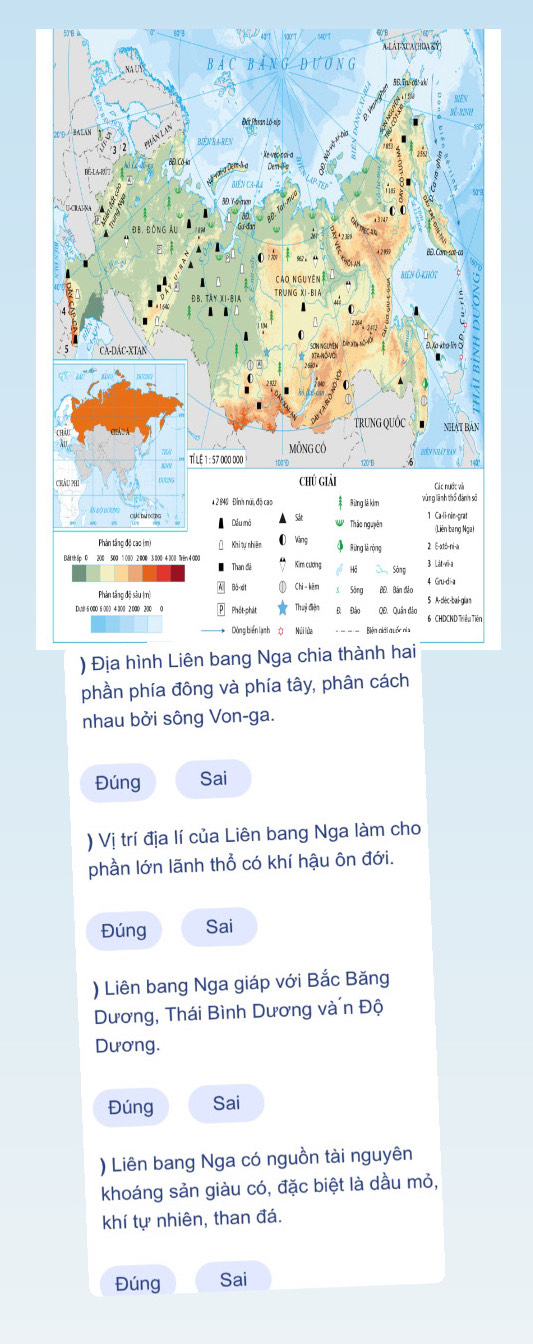 phần phía đông và phía tây, phân cách 
nhau bởi sông Von-ga. 
Đúng Sai 
) Vị trí địa lí của Liên bang Nga làm cho 
phần lớn lãnh thổ có khí hậu ôn đới. 
Đúng Sai 
) Liên bang Nga giáp với Bắc Băng 
Dương, Thái Bình Dương và n Độ 
Dương. 
Đúng Sai 
) Liên bang Nga có nguồn tài nguyên 
khoáng sản giàu có, đặc biệt là dầu mỏ, 
khí tự nhiên, than đá. 
Đúng Sai