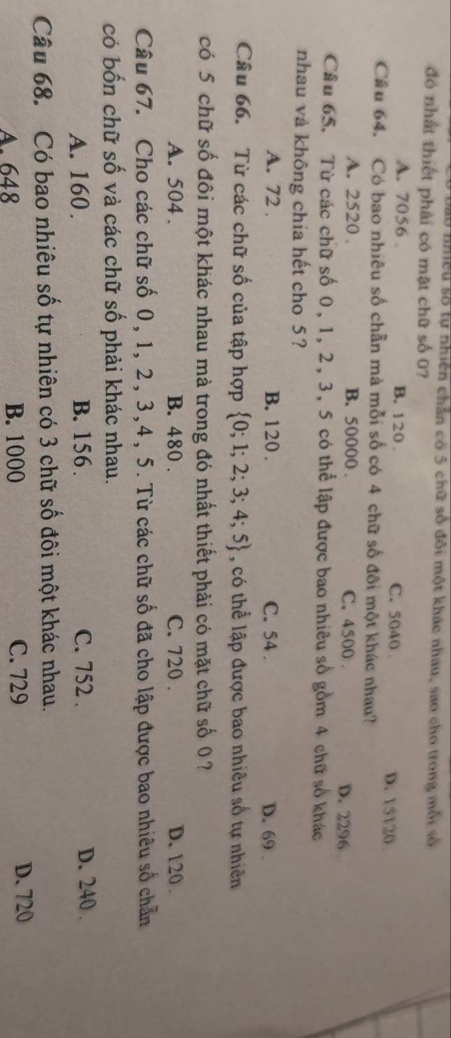 ở Đảo nhiều số tự nhiên chẵn có 5 chữ số đôi một khác nhau, sao cho trong mỗi số
đó nhất thiết phải có mặt chữ số 0?
A. 7056 B. 120. C. 5040 D. 15120
Câu 64. Có bao nhiêu số chẵn mà mỗi số có 4 chữ số đôi một khác nhau?
A. 2520. B. 50000. C. 4500. D. 2296
Câu 65. Từ các chữ số 0, 1, 2, 3, 5 có thể lập được bao nhiêu số gồm 4 chữ số khác
nhau và không chia hết cho 5?
A. 72. B. 120. C. 54. D. 69
Câu 66. Từ các chữ số của tập hợp  0;1;2;3;4;5 , có thể lập được bao nhiêu số tự nhiên
có 5 chữ số đôi một khác nhau mà trong đó nhất thiết phải có mặt chữ số 0 ?
A. 504. B. 480. C. 720. D. 120.
Câu 67. Cho các chữ số 0, 1, 2, 3, 4, 5. Từ các chữ số đã cho lập được bao nhiêu số chẵn
có bốn chữ số và các chữ số phải khác nhau.
A. 160. B. 156. C. 752. D. 240.
Câu 68. Có bao nhiêu số tự nhiên có 3 chữ số đôi một khác nhau.
A. 648 B. 1000 C. 729 D. 720