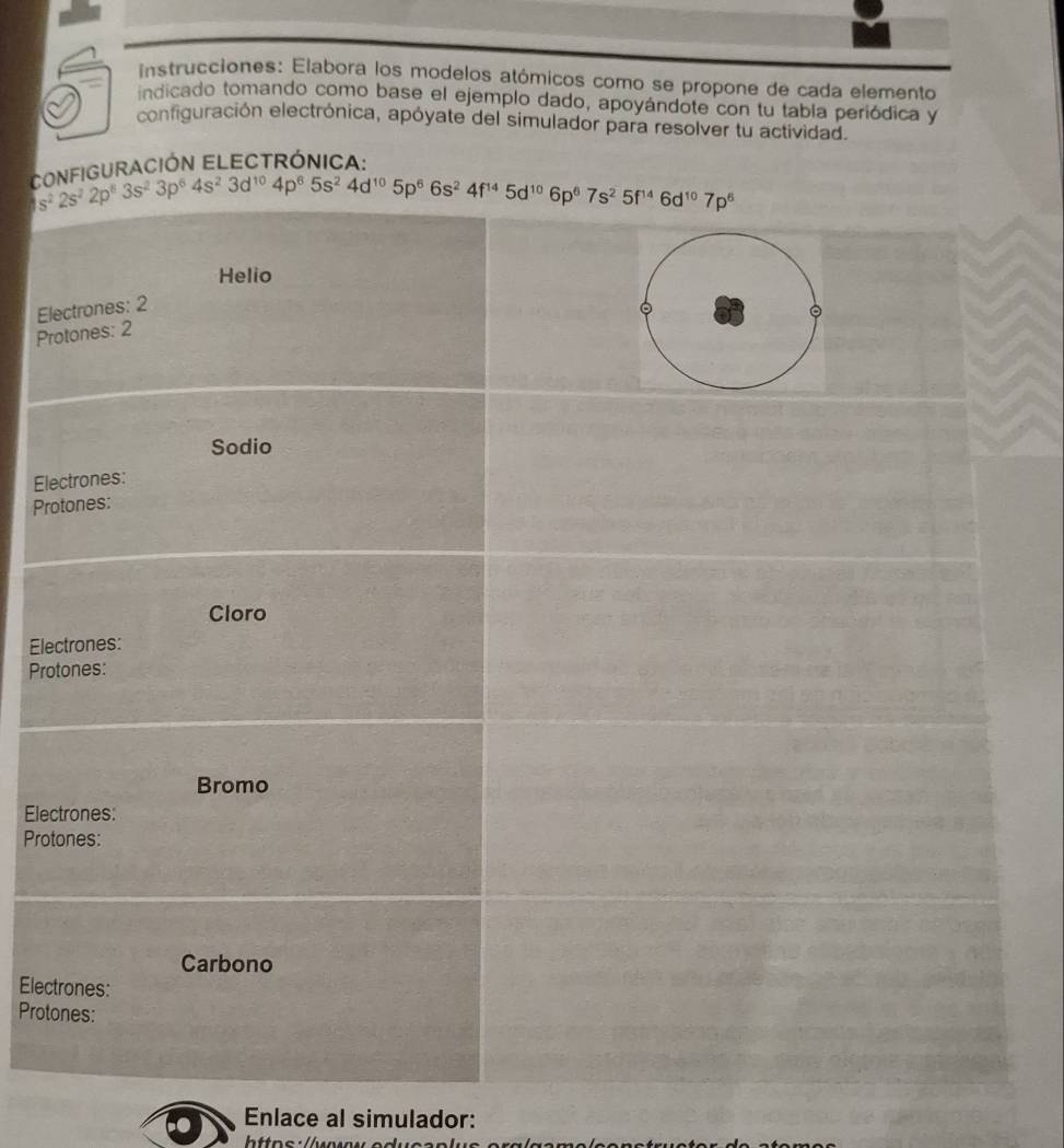 instrucciones: Elabora los modelos atómicos como se propone de cada elemento
indicado tomando como base el ejemplo dado, apoyándote con tu tabla periódica y
configuración electrónica, apóyate del simulador para resolver tu actividad.
*  eiguración ElectrónIca:
 
E
P
El
Pr
El
Pro
Ele
Pro
Elec
Prot
Enlace al simulador: