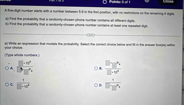 atror Points: 0 of 1 Close
A five-digit number starts with a number between 5-9 in the first position, with no restrictions on the remaining 4 digits.
a) Find the probability that a randomly-chosen phone number contains all different digits.
b) Find the probability that a randomly-chosen phone number contains at least one repeated digit.
a) Write an expression that models the probability. Select the correct choice below and fill in the answer box(es) within
your choice.
(Type whole numbers.)
A.  □ · 10^4/□^b□^P4  frac □ · □^(P_4)□ · 10^4
B.
C.  1/□ · 10^4  frac 1□ · □^(P_4)
D.