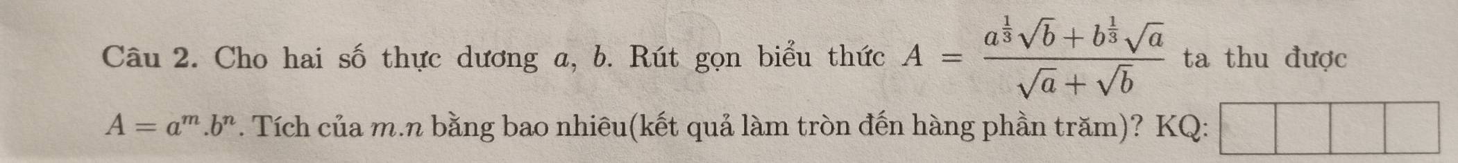 Cho hai số thực dương a, b. Rút gọn biểu thức A=frac a^(frac 1)3sqrt(b)+b^(frac 1)3sqrt(a)sqrt(a)+sqrt(b) ta thu được
A=a^m.b^n. Tích của m.n bằng bao nhiêu(kết quả làm tròn đến hàng phần trăm)? KQ: