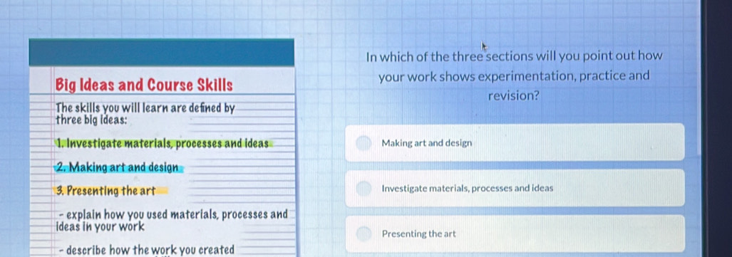 In which of the three sections will you point out how
Big Ideas and Course Skills your work shows experimentation, practice and
revision?
The skills you will learn are defined by
three big ideas:
1. Investigate materials, processes and ideas Making art and design
2. Making art and design
3. Presenting the art Investigate materials, processes and ideas
- explain how you used materials, processes and
ideas in your work Presenting the art
- describe how the work you created