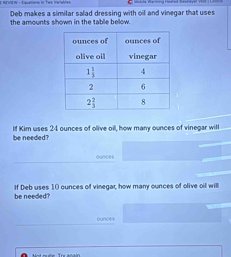 REVIEW - Equations in Two Variables  Mobile Warming Heated Baselayer Vest | Costco
Deb makes a similar salad dressing with oil and vinegar that uses
the amounts shown in the table below.
If Kim uses 24 ounces of olive oil, how many ounces of vinegar will
be needed?
ounces
If Deb uses 10 ounces of vinegar, how many ounces of olive oil will
be needed?
ounces
Not quite Try again