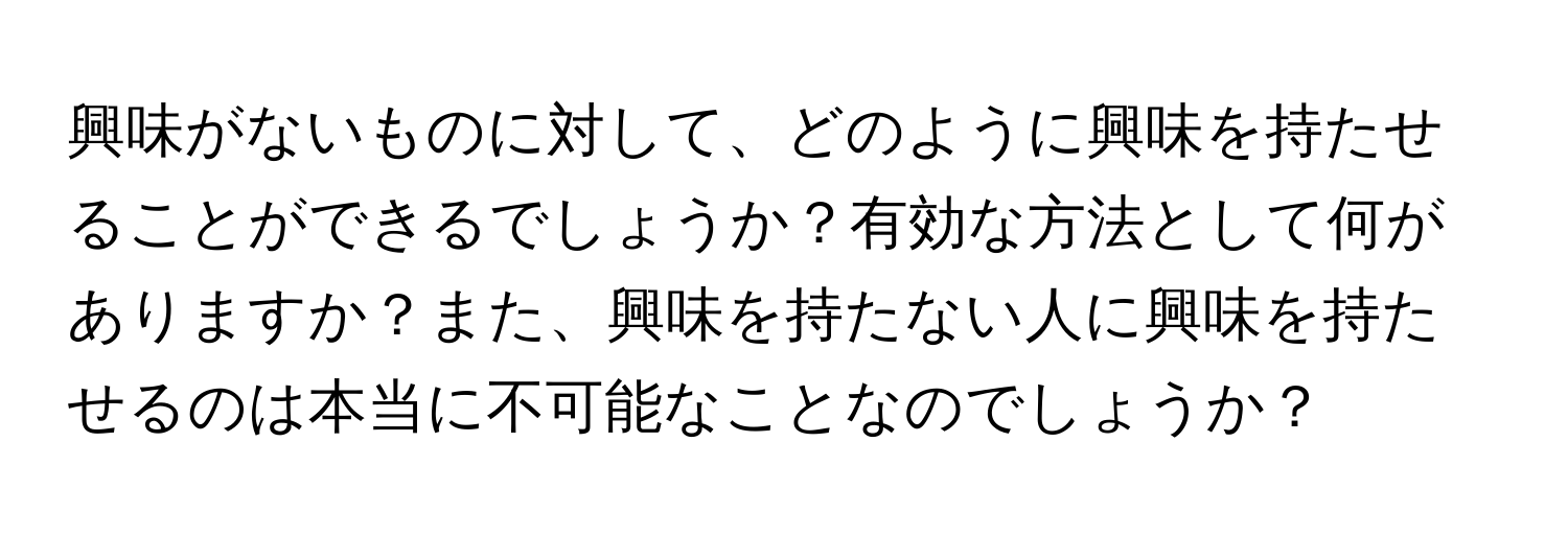 興味がないものに対して、どのように興味を持たせることができるでしょうか？有効な方法として何がありますか？また、興味を持たない人に興味を持たせるのは本当に不可能なことなのでしょうか？