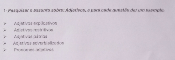 1- Pesquisar o assunto sobre: Adjetivos, e para cada questão dar um exemplo.
Adjetivos explicativos
Adjetivos restritivos
Adjetivos pátrios
Adjetivos adverbializados
Pronomes adjetivos