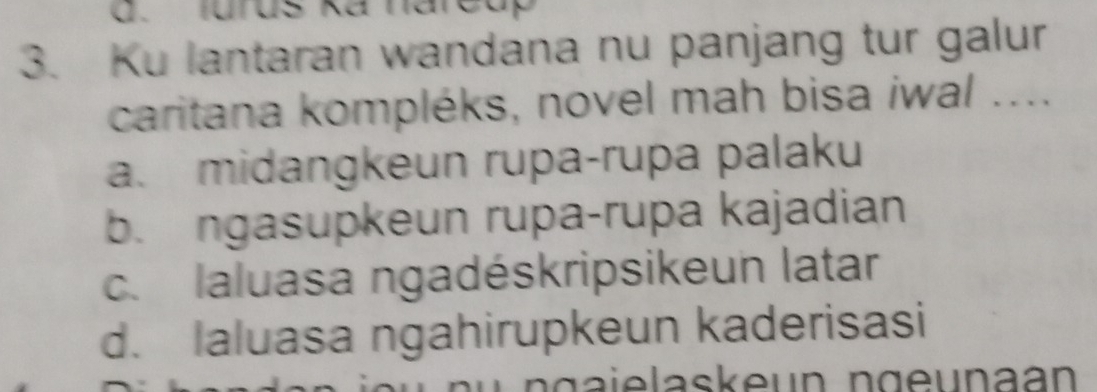 Jurus ka narcap
3. Ku lantaran wandana nu panjang tur galur
caritana kompléks, novel mah bisa iwal ....
a. midangkeun rupa-rupa palaku
b. ngasupkeun rupa-rupa kajadian
c. laluasa ngadéskripsikeun latar
d. Ialuasa ngahirupkeun kaderisasi