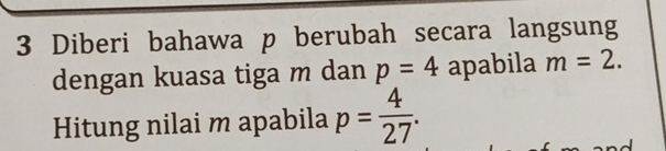 Diberi bahawa p berubah secara langsung 
dengan kuasa tiga m dan p=4 apabila m=2. 
Hitung nilai m apabila p= 4/27 .