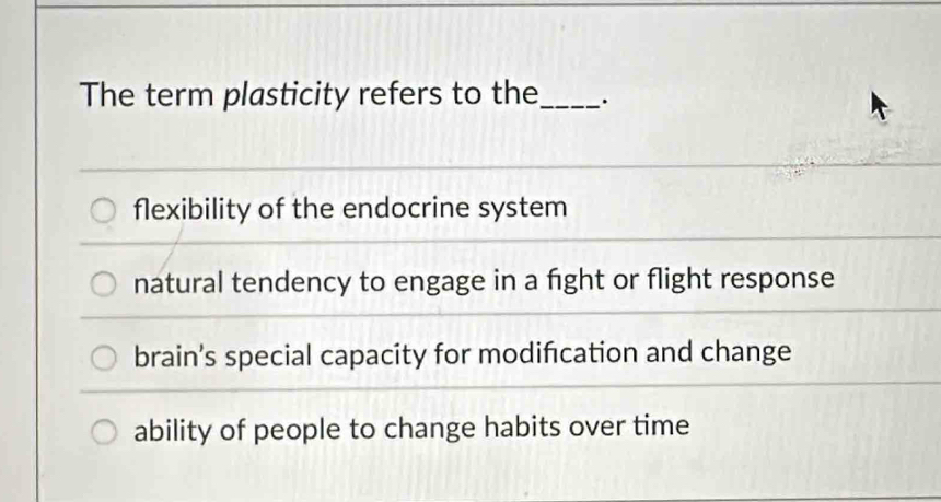 The term plasticity refers to the_ .
flexibility of the endocrine system
natural tendency to engage in a fight or flight response
brain’s special capacity for modification and change
ability of people to change habits over time