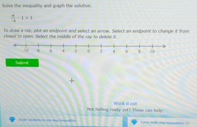 Solve the inequality and graph the solution.
 w/-4 -1>1
To draw a ray, plot an endpoint and select an arrow. Select an endpoint to change it from 
closed to open. Select the middle of the ray to delete it. 
Submit 
+ 
Work it out 
Not feeling ready yet? These can help: 
Graph solutions to one step inegsalities Solve multi-step inequalities (0)