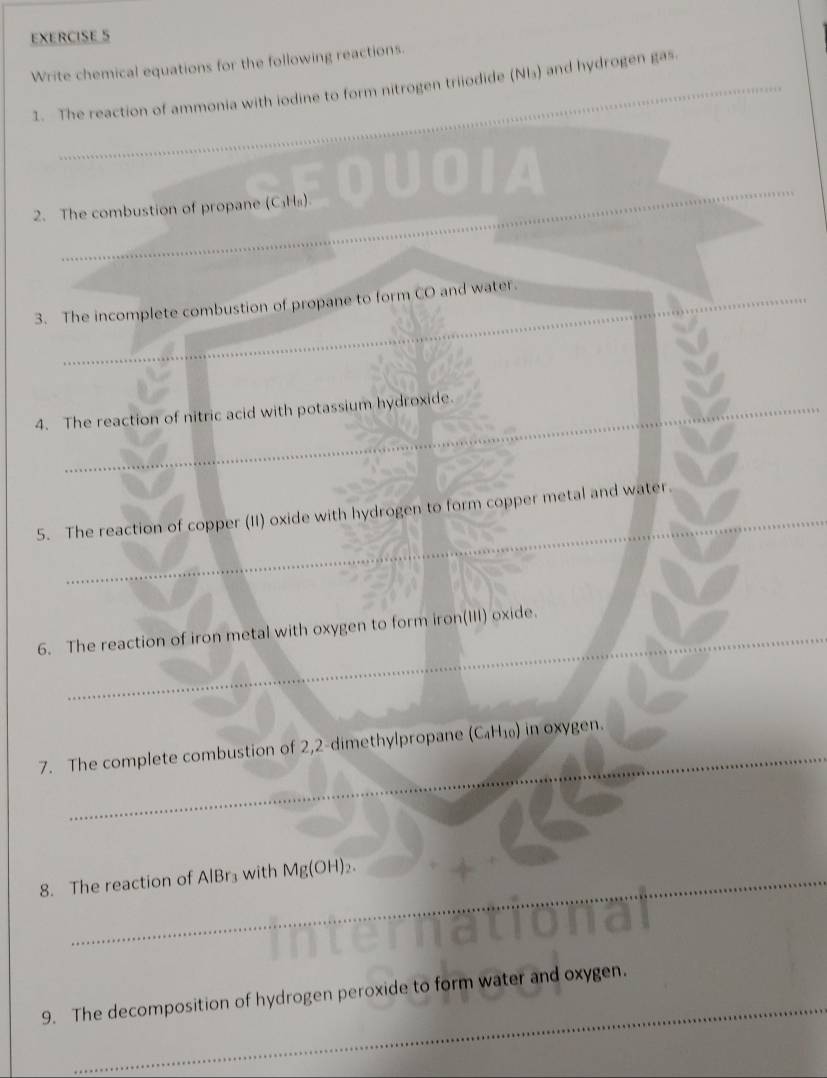 Write chemical equations for the following reactions. 
1. The reaction of ammonia with iodine to form nitrogen triiodide (Nl₃) and hydrogen gas. 
_ 
A 
_ 
2. The combustion of propane (C_1H_8)
_ 
_ 
_ 
3. The incomplete combustion of propane to form CO and water. 
_ 
_ 
4. The reaction of nitric acid with potassium hydroxide. 
_ 
5. The reaction of copper (II) oxide with hydrogen to form copper metal and water. 
_ 
_ 
6. The reaction of iron metal with oxygen to form iron(III) oxide. 
_ 
7. The complete combustion of 2,2 -dimethylpropane (C_4H_10) i in oxygen. 
8. The reaction of AlBr₃ with Mg(OH)_2. 
_ 
9. The decomposition of hydrogen peroxide to form water and oxygen.