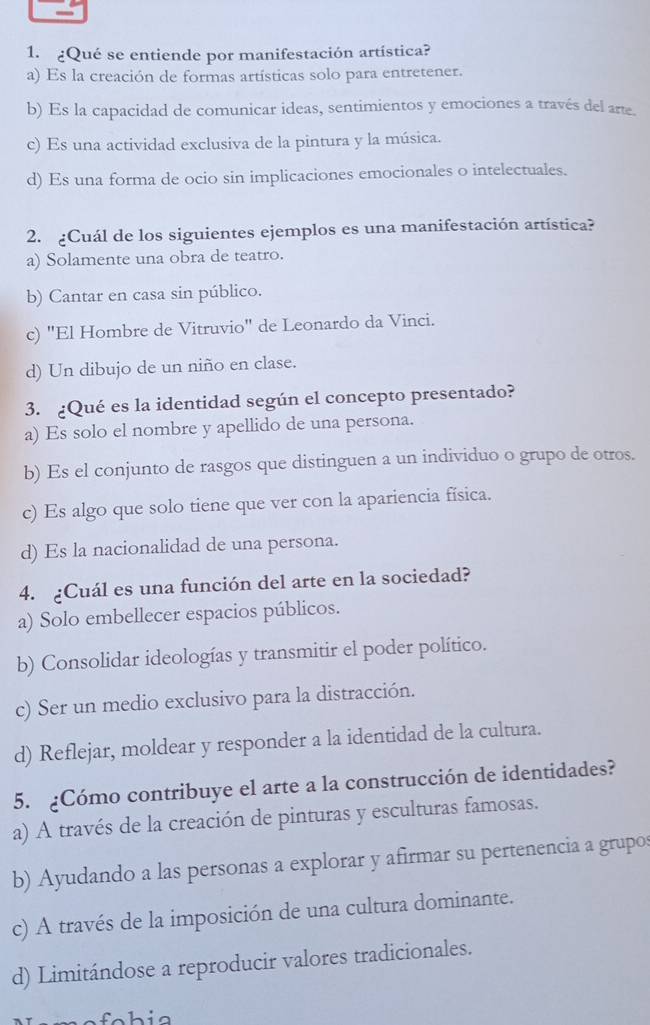 ¿Qué se entiende por manifestación artística?
a) Es la creación de formas artísticas solo para entretener.
b) Es la capacidad de comunicar ideas, sentimientos y emociones a través del arte.
c) Es una actividad exclusiva de la pintura y la música.
d) Es una forma de ocio sin implicaciones emocionales o intelectuales.
2. ¿Cuál de los siguientes ejemplos es una manifestación artística?
a) Solamente una obra de teatro.
b) Cantar en casa sin público.
c) "El Hombre de Vitruvio" de Leonardo da Vinci.
d) Un dibujo de un niño en clase.
3. ¿Qué es la identidad según el concepto presentado?
a) Es solo el nombre y apellido de una persona.
b) Es el conjunto de rasgos que distinguen a un individuo o grupo de otros.
c) Es algo que solo tiene que ver con la apariencia física.
d) Es la nacionalidad de una persona.
4. ¿Cuál es una función del arte en la sociedad?
a) Solo embellecer espacios públicos.
b) Consolidar ideologías y transmitir el poder político.
c) Ser un medio exclusivo para la distracción.
d) Reflejar, moldear y responder a la identidad de la cultura.
5. ¿Cómo contribuye el arte a la construcción de identidades?
a) A través de la creación de pinturas y esculturas famosas.
b) Ayudando a las personas a explorar y afirmar su pertenencia a grupos
c) A través de la imposición de una cultura dominante.
d) Limitándose a reproducir valores tradicionales.
fohia