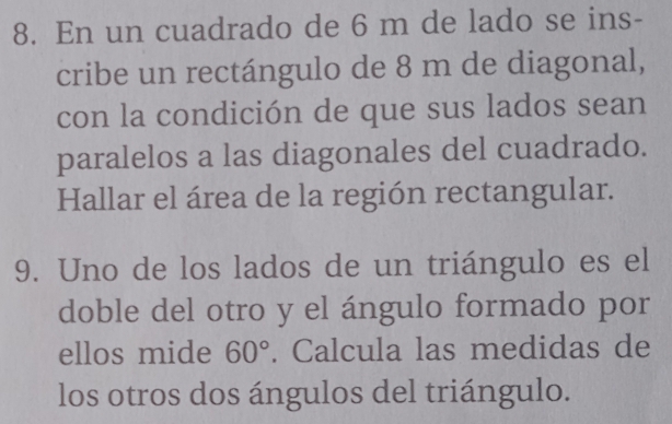 En un cuadrado de 6 m de lado se ins- 
cribe un rectángulo de 8 m de diagonal, 
con la condición de que sus lados sean 
paralelos a las diagonales del cuadrado. 
Hallar el área de la región rectangular. 
9. Uno de los lados de un triángulo es el 
doble del otro y el ángulo formado por 
ellos mide 60°. Calcula las medidas de 
los otros dos ángulos del triángulo.