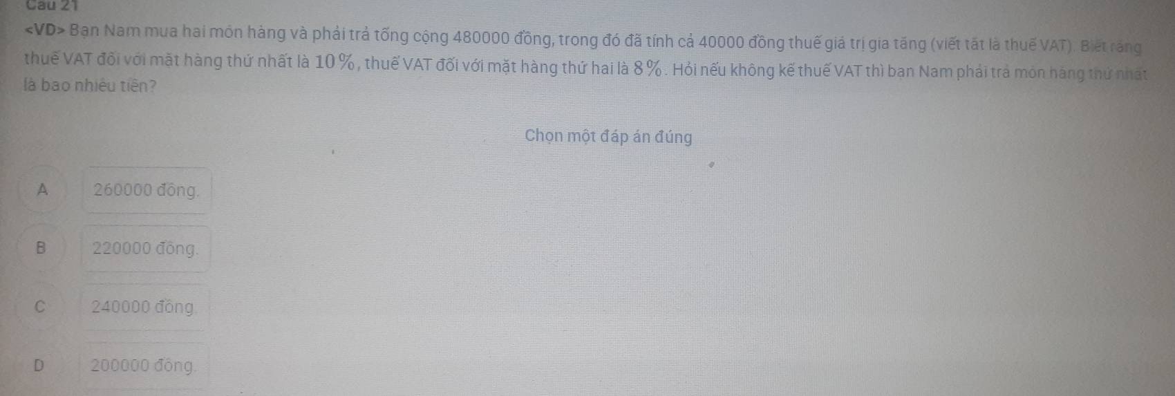 Bạn Nam mua hai món hàng và phải trả tống cộng 480000 đồng, trong đó đã tính cả 40000 đồng thuế giả trị gia tăng (viết tất là thuế VAT). Biết răng
thuế VAT đổi với mặt hàng thứ nhất là 10 % , thuế VAT đối với mặt hàng thứ hai là 8 %. Hỏi nếu không kế thuế VAT thì ban Nam phải trả món hàng thứ nhất
là bao nhiêu tiên?
Chọn một đáp án đúng
A 260000 đông.
B 220000 đồng.
C 240000 đồng
D 200000 đồng.