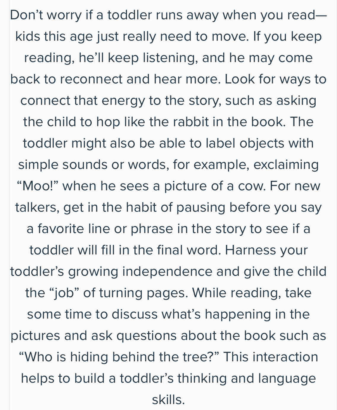 Don’t worry if a toddler runs away when you read— 
kids this age just really need to move. If you keep 
reading, he’ll keep listening, and he may come 
back to reconnect and hear more. Look for ways to 
connect that energy to the story, such as asking 
the child to hop like the rabbit in the book. The 
toddler might also be able to label objects with 
simple sounds or words, for example, exclaiming 
“Moo!” when he sees a picture of a cow. For new 
talkers, get in the habit of pausing before you say 
a favorite line or phrase in the story to see if a 
toddler will fill in the final word. Harness your 
toddler's growing independence and give the child 
the “job” of turning pages. While reading, take 
some time to discuss what’s happening in the 
pictures and ask questions about the book such as 
“Who is hiding behind the tree?” This interaction 
helps to build a toddler's thinking and language 
skills.