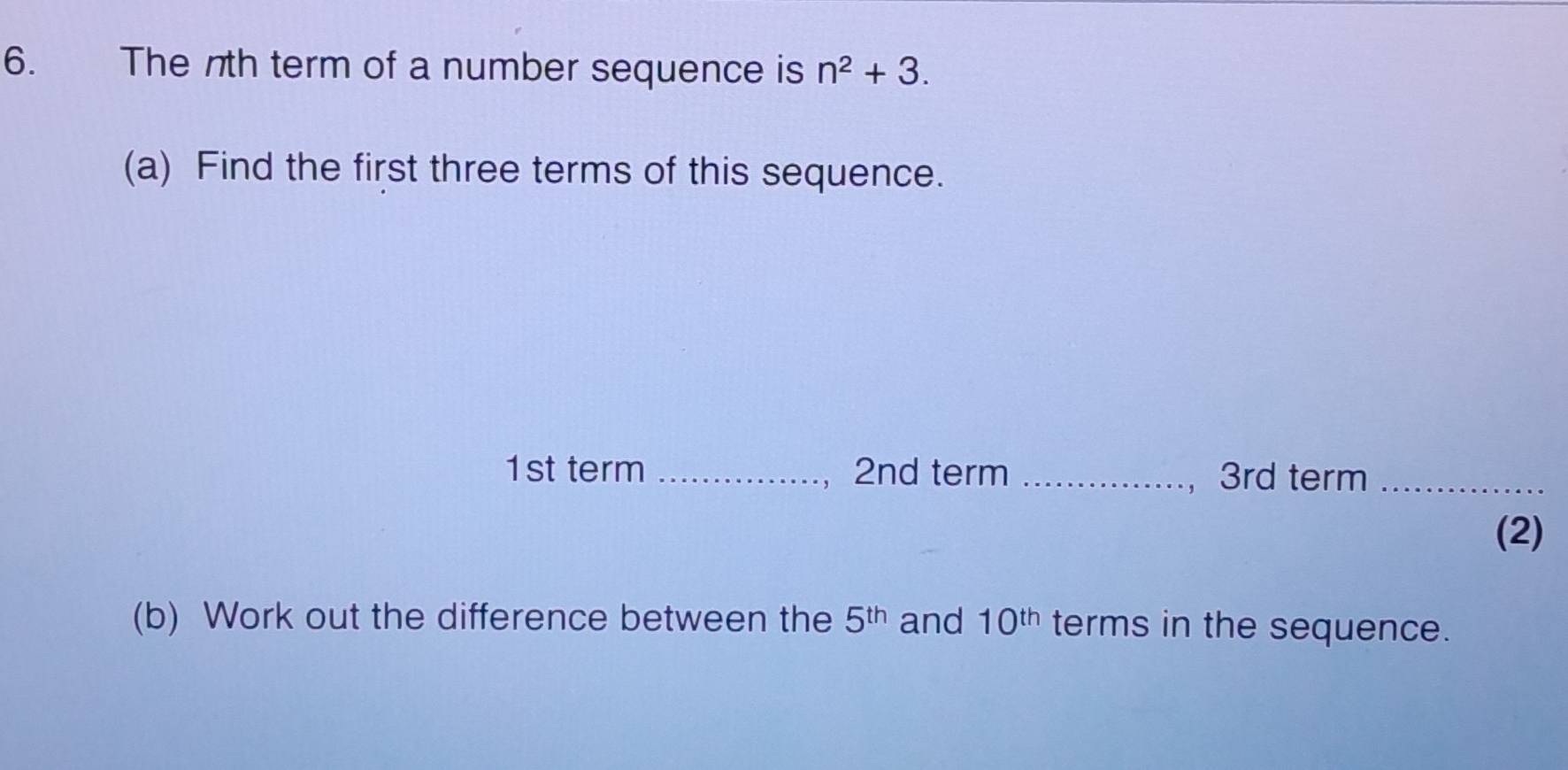 The nth term of a number sequence is n^2+3. 
(a) Find the first three terms of this sequence.
1st term _ 2nd term _ 3rd term_ 
(2) 
(b) Work out the difference between the 5^(th) and 10^(th) terms in the sequence.