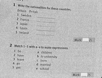 Write the nationalities for these countries. 
Britain British 
1 Sweden 
_ 
2 France 
_ 
_ 
3 Japan 
_ 
4 Spain 
_
5 Ireland 
Mark:_ /5 
2 Match 1-5 with a-e to make expressions. 
1 be a children 
2 have b to university 
3 leave c born 
4 go d married 
5 get e school 
Mark: _/5