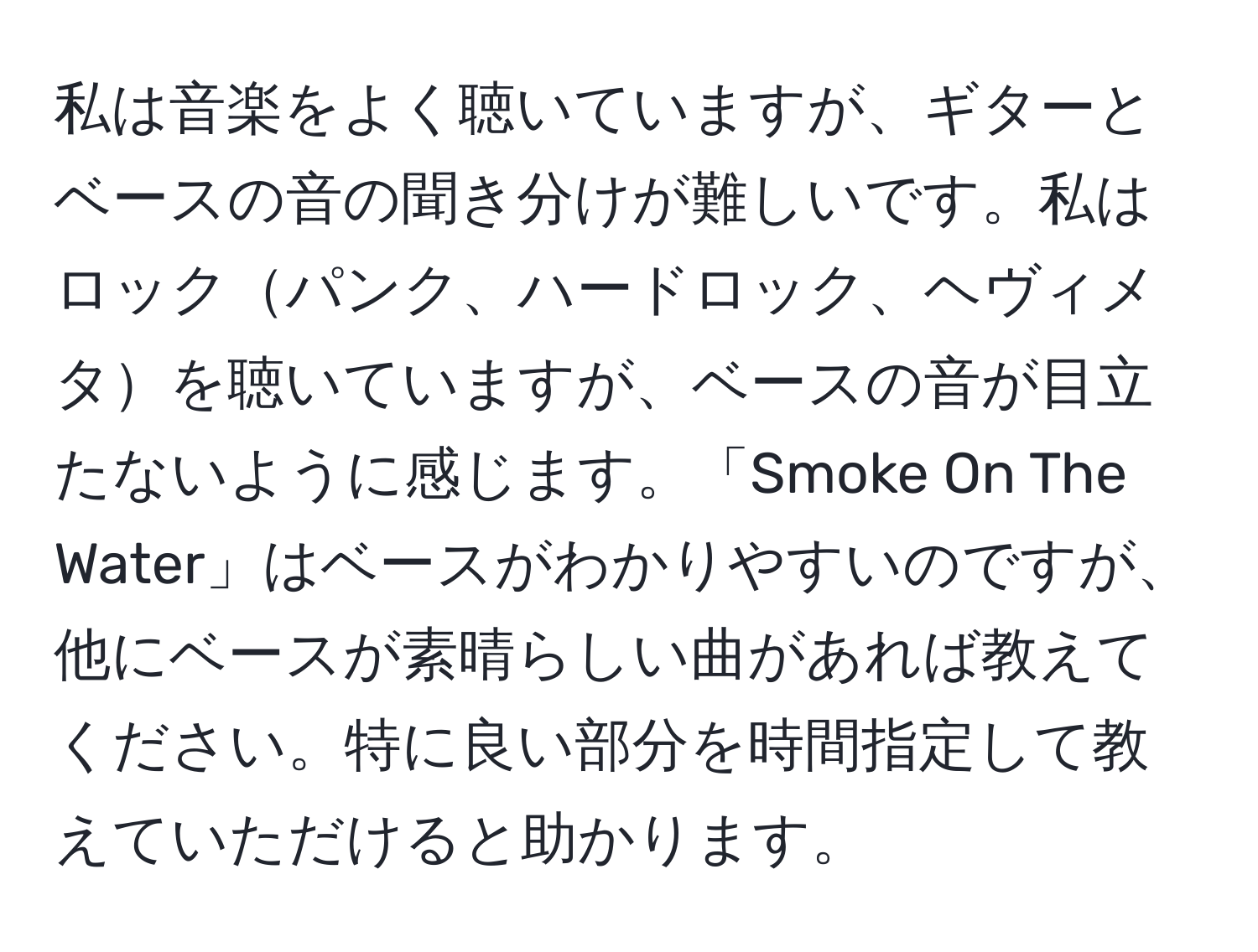 私は音楽をよく聴いていますが、ギターとベースの音の聞き分けが難しいです。私はロックパンク、ハードロック、ヘヴィメタを聴いていますが、ベースの音が目立たないように感じます。「Smoke On The Water」はベースがわかりやすいのですが、他にベースが素晴らしい曲があれば教えてください。特に良い部分を時間指定して教えていただけると助かります。