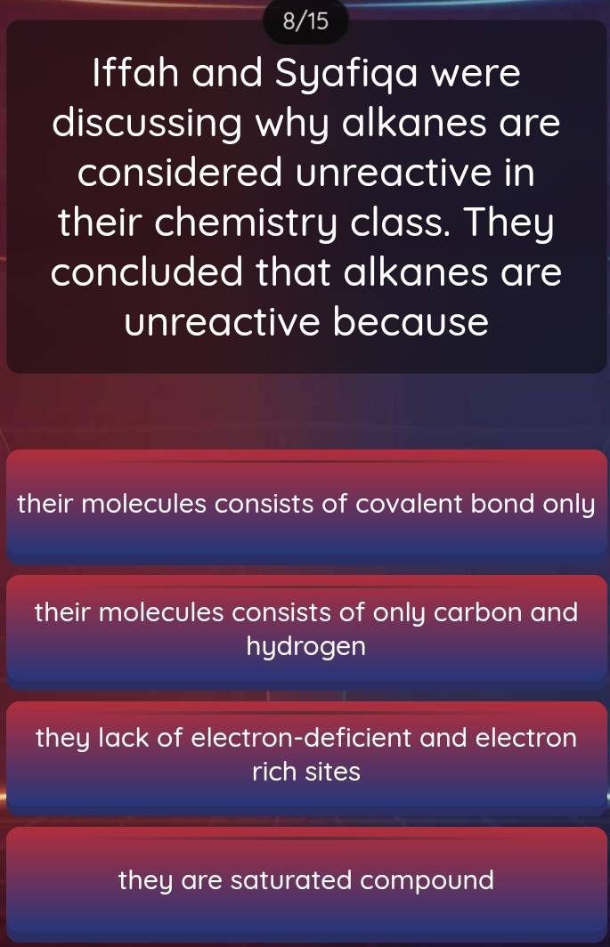 8/15
Iffah and Syafiqa were
discussing why alkanes are
considered unreactive in
their chemistry class. They
concluded that alkanes are
unreactive because
their molecules consists of covalent bond only
their molecules consists of only carbon and
hydrogen
they lack of electron-deficient and electron
rich sites
they are saturated compound