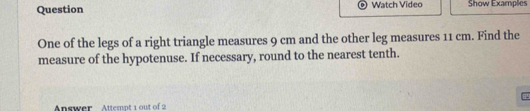 Question Watch Video Show Examples 
One of the legs of a right triangle measures 9 cm and the other leg measures 11 cm. Find the 
measure of the hypotenuse. If necessary, round to the nearest tenth. 
Answer Attempt 1 out of 2