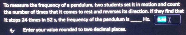 To measure the frequency of a pendulum, two students set it in motion and count 
the number of times that it comes to rest and reverses its direction. If they find that 
it stops 24 times in 52 s, the frequency of the pendulum is _Hz. 
Enter your value rounded to two decimal places,