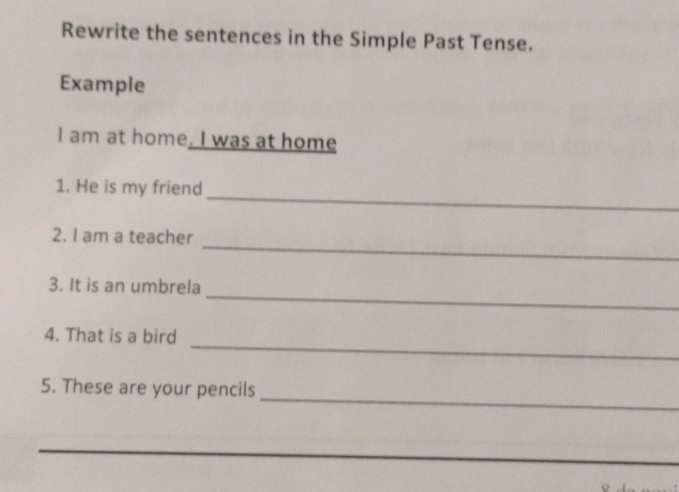 Rewrite the sentences in the Simple Past Tense. 
Example 
I am at home. I was at home 
_ 
1. He is my friend 
_ 
2. I am a teacher 
_ 
3. It is an umbrela 
_ 
4. That is a bird 
_ 
5. These are your pencils 
_