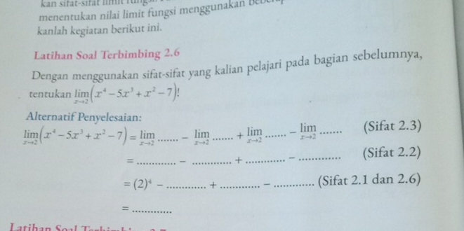 kan sifat-sifät l m f 
menentukan nilai limit fungsi mengguna an Bebe 
kanlah kegiatan berikut ini. 
Latihan Soal Terbimbing 2.6
Dengan menggunakan sifat-sifat yang kalian pelajari pada bagian sebelumnya, 
tentukan limlimits _xto 2(x^4-5x^3+x^2-7)
Alternatif Penyelesaian:
limlimits _xto 2(x^4-5x^3+x^2-7)=limlimits _xto 2... (Sifat 2.3) 
_= 
_ + _ ....................... _ (Sifat 2.2)
=(2)^4- _ ...+ _ ........ _ (Sifat 2.1 dan 2.6)
_=