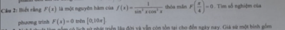 Biết rằng F(x) là một nguyên hàm của f(x)= 1/sin^2xcos^2x  thòa mǎn F( π /4 )=0. Tìm số nghiệm của 
phương trinh F(x)=0 trên [0;10π ]. 
im có lịch sử phát triển lâu đời và vẫn còn tồn tại cho đến ngày nay. Giá sứ một bình gồm