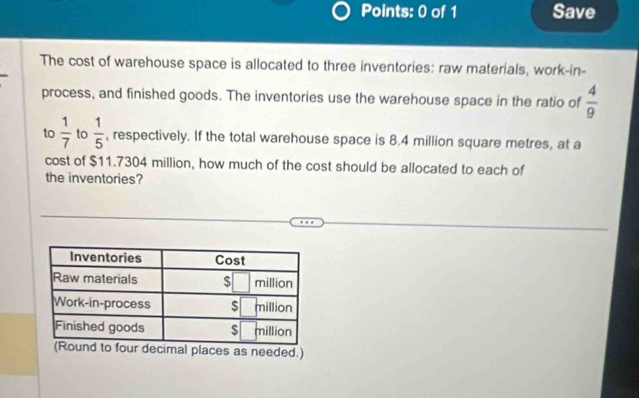 Save 
The cost of warehouse space is allocated to three inventories: raw materials, work-in- 
process, and finished goods. The inventories use the warehouse space in the ratio of  4/9 
to  1/7  to  1/5  , respectively. If the total warehouse space is 8.4 million square metres, at a 
cost of $11.7304 million, how much of the cost should be allocated to each of 
the inventories? 
ur decimal places as needed.)