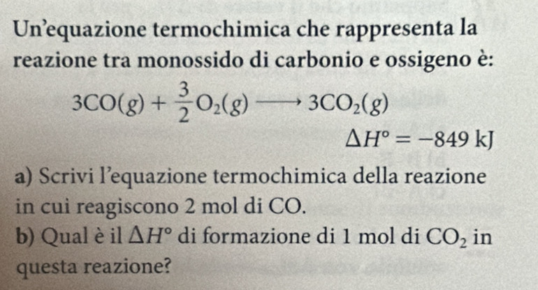 Un’equazione termochimica che rappresenta la 
reazione tra monossido di carbonio e ossigeno è:
3CO(g)+ 3/2 O_2(g)to 3CO_2(g)
△ H°=-849kJ
a) Scrivi l’equazione termochimica della reazione 
in cui reagiscono 2 mol di CO. 
b) Qual è il △ H° di formazione di 1 mol di CO_2 in 
questa reazione?