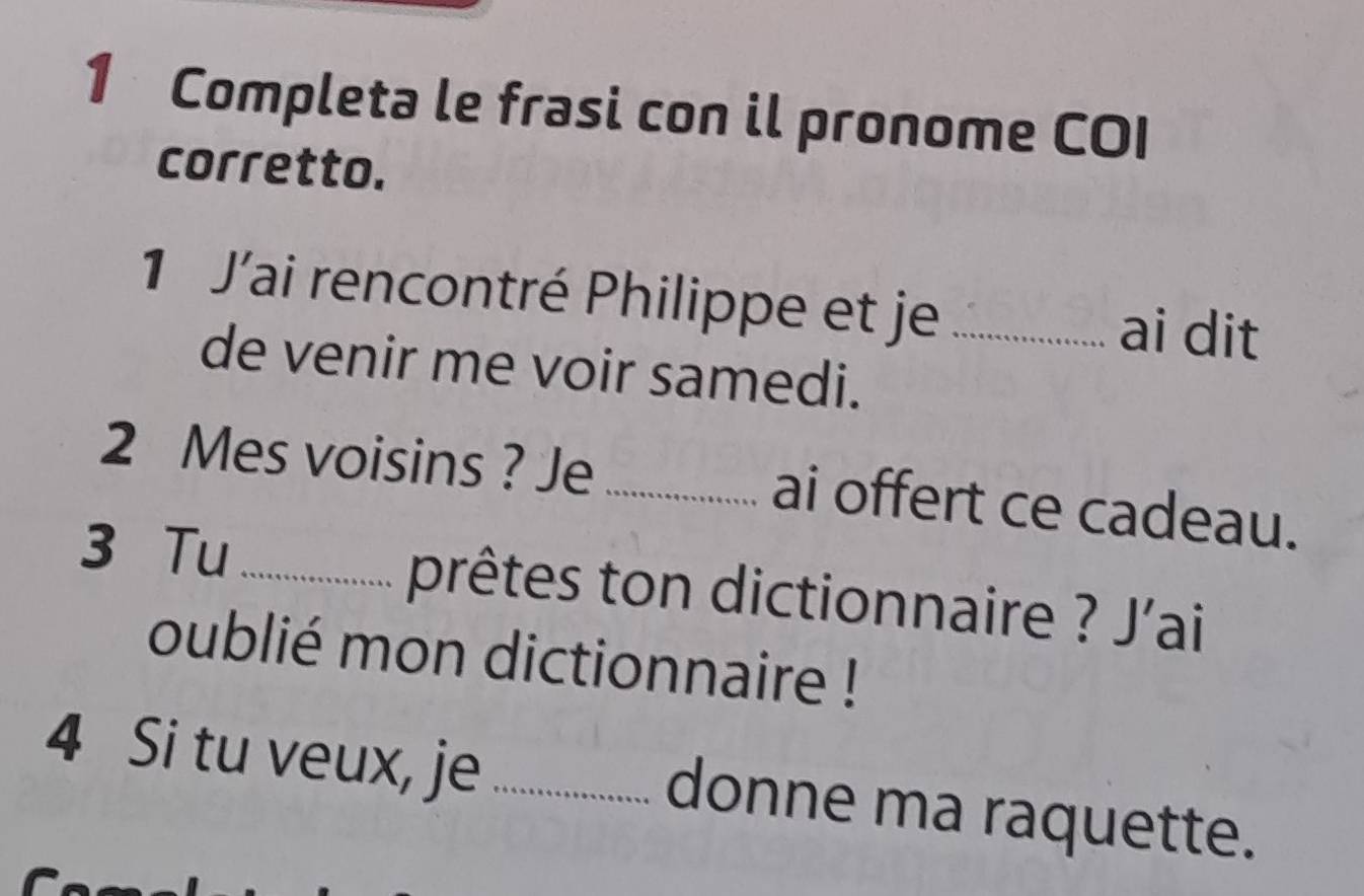 Completa le frasi con il pronome COI 
corretto. 
1 J’ai rencontré Philippe et je _ai dit 
de venir me voir samedi. 
2 Mes voisins ? Je _ai offert ce cadeau. 
3 Tu _prêtes ton dictionnaire ? J'ai 
oublié mon dictionnaire ! 
4 Si tu veux, je _donne ma raquette.