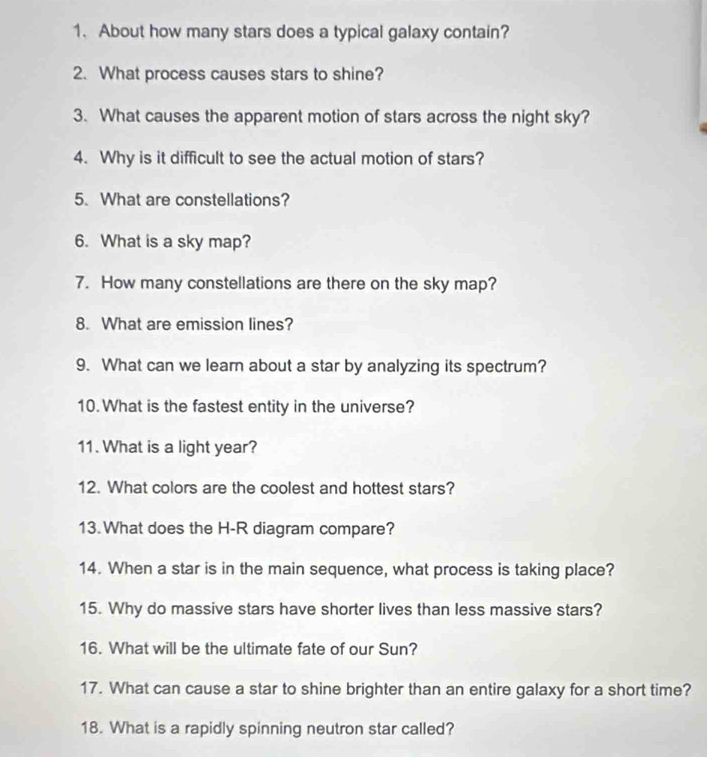 About how many stars does a typical galaxy contain? 
2. What process causes stars to shine? 
3. What causes the apparent motion of stars across the night sky? 
4. Why is it difficult to see the actual motion of stars? 
5. What are constellations? 
6. What is a sky map? 
7. How many constellations are there on the sky map? 
8. What are emission lines? 
9. What can we learn about a star by analyzing its spectrum? 
10. What is the fastest entity in the universe? 
11. What is a light year? 
12. What colors are the coolest and hottest stars? 
13.What does the H-R diagram compare? 
14. When a star is in the main sequence, what process is taking place? 
15. Why do massive stars have shorter lives than less massive stars? 
16. What will be the ultimate fate of our Sun? 
17. What can cause a star to shine brighter than an entire galaxy for a short time? 
18. What is a rapidly spinning neutron star called?