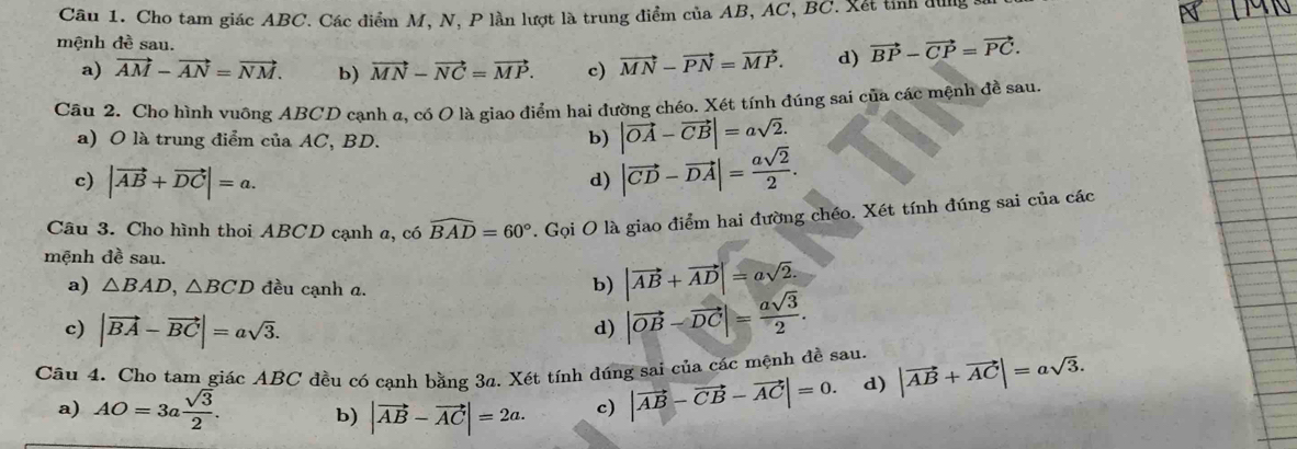 Cho tam giác ABC. Các điểm M, N, P lần lượt là trung điểm của AB, AC, BC. Xết tỉnh dùng s
mệnh đề sau.
a) vector AM-vector AN=vector NM. b) vector MN-vector NC=vector MP. c) vector MN-vector PN=vector MP. d) vector BP-vector CP=vector PC. 
Câu 2. Cho hình vuông ABCD cạnh α, có O là giao điểm hai đường chéo. Xét tính đúng sai của các mệnh đề sau.
a) O là trung điểm của AC, BD. b) |vector OA-vector CB|=asqrt(2).
c) |vector AB+vector DC|=a.
d) |vector CD-vector DA|= asqrt(2)/2 . 
Câu 3. Cho hình thoi ABCD cạnh a, có widehat BAD=60°. Gọi O là giao điểm hai đường chéo. Xét tính đúng sai của các
mệnh đề sau.
a) △ BAD, △ BCD đều cạnh a.
b) |vector AB+vector AD|=asqrt(2).
c) |vector BA-vector BC|=asqrt(3).
d) |vector OB-vector DC|= asqrt(3)/2 . 
Câu 4. Cho tam giác ABC đều có cạnh bằng 3a. Xét tính đúng sai của các mệnh đề sau. |vector AB+vector AC|=asqrt(3).
a) AO=3a sqrt(3)/2 . b) |vector AB-vector AC|=2a. c) |vector AB-vector CB-vector AC|=0. d)