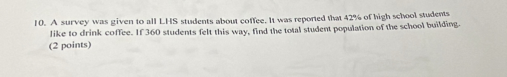 A survey was given to all LHS students about coffee. It was reported that 42% of high school students 
like to drink coffee. If 360 students felt this way, find the total student population of the school building. 
(2 points)