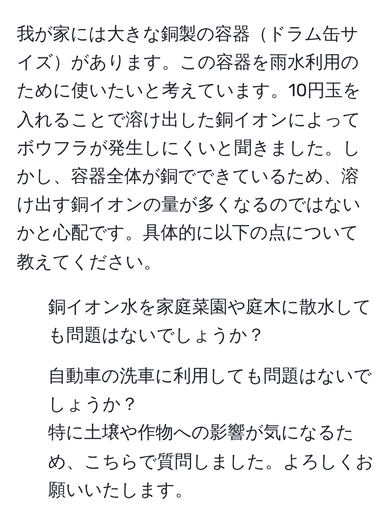 我が家には大きな銅製の容器ドラム缶サイズがあります。この容器を雨水利用のために使いたいと考えています。10円玉を入れることで溶け出した銅イオンによってボウフラが発生しにくいと聞きました。しかし、容器全体が銅でできているため、溶け出す銅イオンの量が多くなるのではないかと心配です。具体的に以下の点について教えてください。  
1. 銅イオン水を家庭菜園や庭木に散水しても問題はないでしょうか？  
2. 自動車の洗車に利用しても問題はないでしょうか？  
特に土壌や作物への影響が気になるため、こちらで質問しました。よろしくお願いいたします。