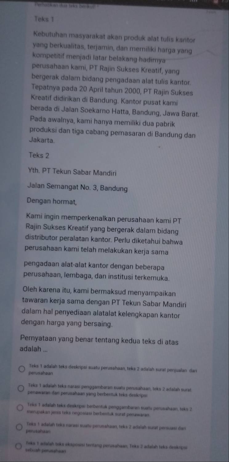 Perhatik an dua teks benkut!"
Teks 1
Kebutuhan masyarakat akan produk alat tulis kantor
yang berkualitas, terjamin, dan memiliki harga yang
kompetitif menjadi latar belakang hadimya
perusahaan kami, PT Rajin Sukses Kreatif, yang
bergerak dalam bidang pengadaan alat tulis kantor.
Tepatnya pada 20 April tahun 2000, PT Rajin Sukses
Kreatif didirikan di Bandung. Kantor pusat kami
berada di Jalan Soekarno Hatta, Bandung, Jawa Barat.
Pada awalnya, kami hanya memiliki dua pabrik
produksi dan tiga cabang pemasaran di Bandung dan
Jakarta.
Teks 2
Yth. PT Tekun Sabar Mandiri
Jalan Semangat No. 3, Bandung
Dengan hormat,
Kami ingin memperkenalkan perusahaan kami PT
Rajin Sukses Kreatif yang bergerak dalam bidang
distributor peralatan kantor. Perlu diketahui bahwa
perusahaan kami telah melakukan kerja sama
pengadaan alat-alat kantor dengan beberapa
perusahaan, lembaga, dan institusi terkemuka.
Oleh karena itu, kami bermaksud menyampaikan
tawaran kerja sama dengan PT Tekun Sabar Mandiri
dalam hal penyediaan alatalat kelengkapan kantor
dengan harga yang bersaing.
Pernyataan yang benar tentang kedua teks di atas
adalah ...
Teks 1 adalah teks deskripsi suatu perusahaan, teks 2 adalah surat penjualan dari
perusahaan
Teks 1 adaiah teks narasi penggambaran suatu perusahaan, teks 2 adalah surat
penawaran dari perusahaan yang berbentuk teks deskripsi
Teks 1 adalah teks deskripsi berbentuk penggambaran suatu perusahaan, teks 2
merupakan jenis teks negosiasi berbentuk surat penawaran.
Teks 1 adalah teks narasi suatu perusahaan, teks 2 adalah surat persuasi dar
perusahaan
Teks 1 adalah teks eksposisi tentang perusahaan, Teks 2 adalah teks deskripsi
sebuah perusahaan