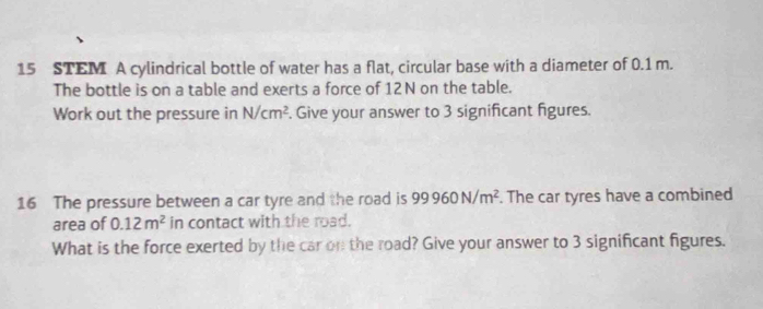 STEM A cylindrical bottle of water has a flat, circular base with a diameter of 0.1 m. 
The bottle is on a table and exerts a force of 12N on the table. 
Work out the pressure in N/cm^2. Give your answer to 3 significant figures. 
16 The pressure between a car tyre and the road is 99960N/m^2. The car tyres have a combined 
area of 0.12m^2 in contact with the road. 
What is the force exerted by the car on the road? Give your answer to 3 significant figures.