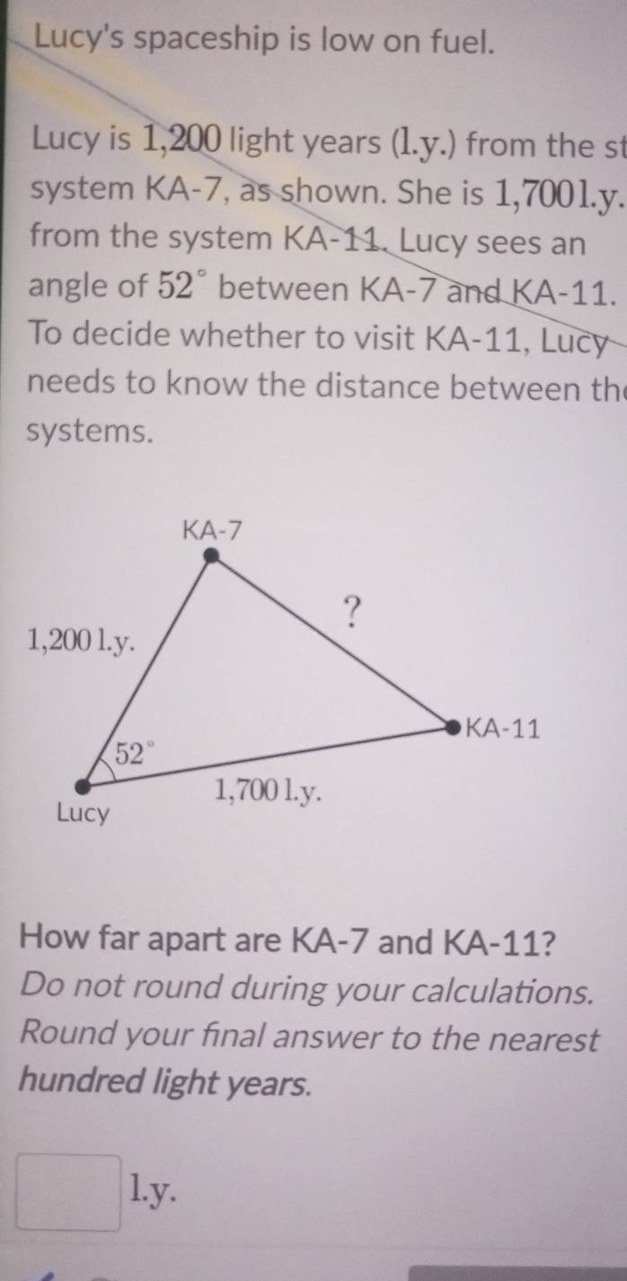 Lucy's spaceship is low on fuel.
Lucy is 1,200 light years (1.y.) from the st
system KA-7, as shown. She is 1,7001.y.
from the system KA-11. Lucy sees an
angle of 52° between KA-7 and KA-11.
To decide whether to visit KA-11, Lucy
needs to know the distance between th
systems.
How far apart are KA-7 and KA-11?
Do not round during your calculations.
Round your final answer to the nearest
hundred light years.
|. l.y.