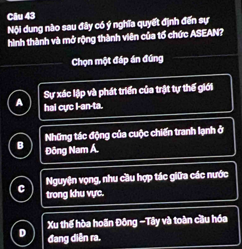 Nội dung nào sau đây có ý nghĩa quyết định đến sự
hình thành và mở rộng thành viên của tổ chức ASEAN?
Chọn một đáp án đúng
Sự xác lập và phát triển của trật tự thế giới
A
hai cực I-an-ta.
Những tác động của cuộc chiến tranh lạnh ở
B
Đông Nam Á.
Nguyện vọng, nhu cầu hợp tác giữa các nước
C
trong khu vực.
Xu thế hòa hoãn Đông -Tây và toàn cầu hóa
D
đang diễn ra.