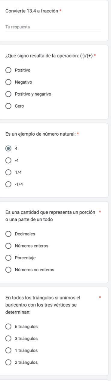 Convierte 13.4 a fracción *
Tu respuesta
¿Qué signo resulta de la operación: (- /(+) *
Positivo
Negativo
Positivo y negarivo
Cero
Es un ejemplo de número natural: *
4
-4
1/4
-1/4
Es una cantidad que representa un porción*
o una parte de un todo
Decimales
Números enteros
Porcentaje
Números no enteros
En todos los triángulos si unimos el
baricentro con los tres vértices se
determinan:
6 triángulos
3 triángulos
1 triángulos
2 triángulos