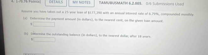 DETAILS MY NOTES TAMUBUSMATH 6.2.005. 0/6 Submissions Used 
Assume you have taken out a 25-year loan of $177,390 with an annual interest rate of 6.79%, compounded monthly. 
(a) Determine the payment amount (in dollars), to the nearest cent, on the given loan amount.
$
(b) Determine the outstanding balance (in dollars), to the nearest dollar, after 18 years.
$