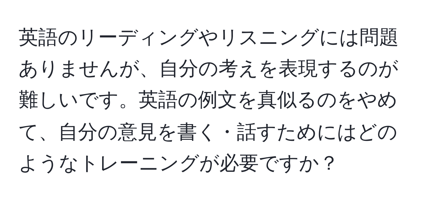 英語のリーディングやリスニングには問題ありませんが、自分の考えを表現するのが難しいです。英語の例文を真似るのをやめて、自分の意見を書く・話すためにはどのようなトレーニングが必要ですか？