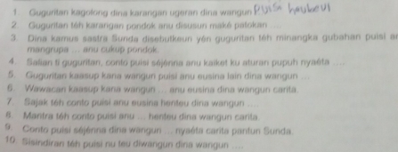 Guguritan kagolong dina karangan ugeran dina wangun 
2. Guguritan téh karangan pondok anu disusun maké patokan 
3. Dina kamus sastra Sunda disebutkeun yén guguritan téh minangka gubahan puisi a 
mangrupa ... anu cukup pondok. 
4. Salian ti guguritan, conto puisi séjénna anu kaiket ku aturan pupuh nyaéta .... 
5. Guguritan kaasup kana wangun puisi anu eusina lain dina wangun … 
6. Wawacan kaasup kana wangun ... anu eusina dina wangun carita. 
7. Sajak teh conto puisi anu eusina henteu dina wangun ….. 
8. Mantra t6h conto puisi anu ... henteu dina wangun carita. 
9. Conto puísi séjénna dina wangun ... nyaéta carita pantun Sunda. 
10. Sisindiran téh puisi nu teu diwangun dina wangun ....