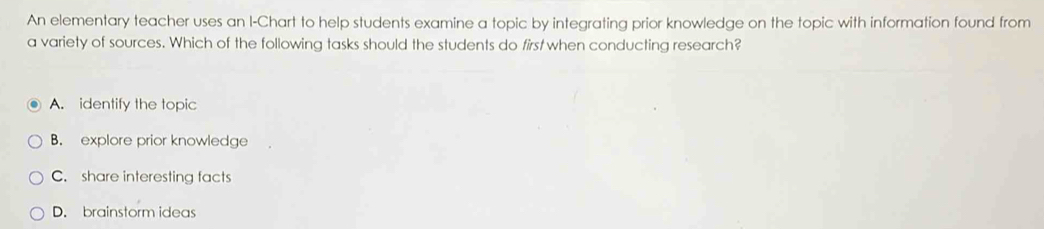 An elementary teacher uses an I-Chart to help students examine a topic by integrating prior knowledge on the topic with information found from
a variety of sources. Which of the following tasks should the students do first when conducting research?
A. identify the topic
B. explore prior knowledge
C. share interesting facts
D. brainstorm ideas