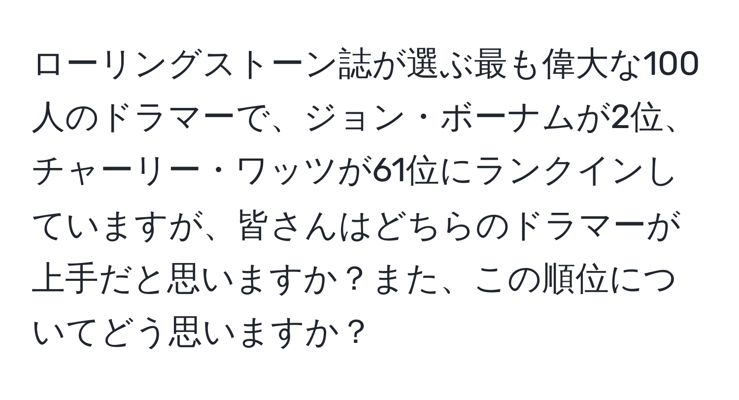 ローリングストーン誌が選ぶ最も偉大な100人のドラマーで、ジョン・ボーナムが2位、チャーリー・ワッツが61位にランクインしていますが、皆さんはどちらのドラマーが上手だと思いますか？また、この順位についてどう思いますか？