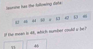 Jasmine has the following data:
52 46 44 50 u 53 42 53 46
If the mean is 48, which number could u be?
55 46