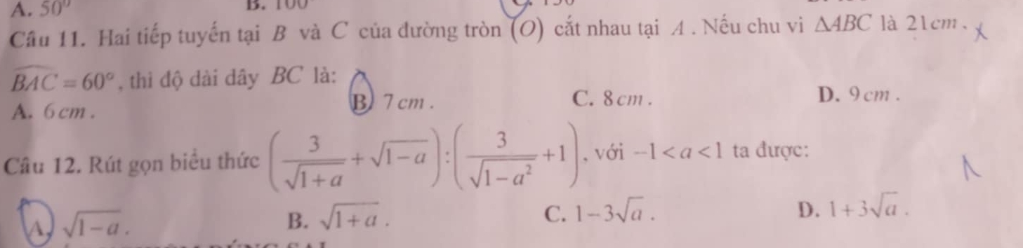 A. 50° B. 100
Câu 11. Hai tiếp tuyến tại B và C của đường tròn (O) cắt nhau tại A . Nếu chu vi △ ABC là 21cm.
widehat BAC=60° , thì độ dài dây BC là:
A. 6 cm.
B 7 cm. C. 8 cm.
D. 9 cm.
Câu 12. Rút gọn biểu thức ( 3/sqrt(1+a) +sqrt(1-a)):( 3/sqrt(1-a^2) +1) , với -1 ta được:
A sqrt(1-a).
B. sqrt(1+a).
C. 1-3sqrt(a). D. 1+3sqrt(a).