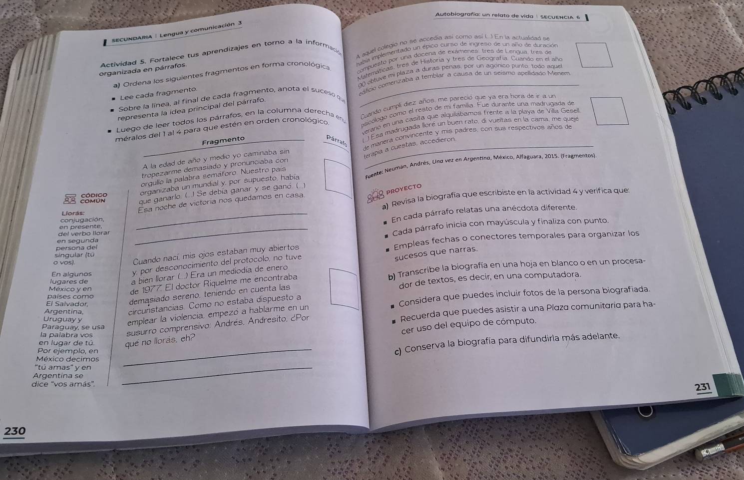 Autobiografía: un relato de vida SECUENCIA 6
SECUNDARIA  | Lengua y comunicación 3
Actividad 5. Fortalece tus aprendizajes en torno a la informació A aquel colegio no se accedia así como así (. ) En la actualidad se
organizada en párrafos.  abia implementado un épico curso de ingreso de un año de duración
Matemáticas. tres de Historia y tres de Geografía. Cuando en el año
a) Ordena los siguientes fragmentos en forma cronológica,  compuesto por una docena de exámenes: tres de Lengua, tres de
Lee cada fragmento. 90 ebtuve mi plaza a duras penas, por un agónico punto, todo aque
Sobre la línea, al final de cada fragmento, anota el suceso que edifício comenzaba a temblar a causa de un seísmo apellidado Menem
representa la idea principal del párrafo.
Luego de leer todos los párrafos, en la columna derecha eny Cuando cumplí diez años, me pareció que ya era hora de ir a un
méralos del 1 al 4 para que estén en orden cronológico. psicólogo como el resto de mí familia. Fue durante una madrugada de
verano en una cásita que alquilábamos frente a la playa de Villa Gesell.
) Esa madrugada lloré un buen rato, di vueltas en la cama, me queje
Fragmento Párrafo
A la edad de año y medio yo caminaba sin de manera convincente y mis padres, con sus respectivos años de
erapia a cuestas, accedieron.
tropezarme demasiado y pronunciaba con
organizaba un mundial y, por supuesto, había  fuente: Neuman, Andrés, Und vez en Argentind, México, Alfaguara, 2015. (Fragmentos).
orgullo la palabra semaforo. Nuestro país
proyecto
38 ESBISS que ganarlo. (...) Se debía ganar y se ganó (...)
Llorás: a) Revisa la biografía que escribiste en la actividad 4 y verifica que:
Esa noche de victoria nos quedamos en casa
conjugación
_En cada párrafo relatas una anécdota diferente.
en présente,
persona del _Cada párrafo inicia con mayúscula y finaliza con punto
del verbo llorar
en segunda
singular (tū
o vos)
Cuando nací, mis ojos estaban muy abiertos Empleas fechas o conectores temporales para organizar los
En algunos y, por desconocimiento del protocolo, no tuve
sucesos que narras.
lugares de a bien llorar (...) Era un mediodía de enero
México y en de 1977. El doctor Riquelme me encontraba b) Transcribe la biografía en una hoja en blanco o en un procesa-
El Salvador, demasiado sereno, teniendo en cuenta las dor de textos, es decir, en una computadora.
países como
Argentina circunstancias. Como no estaba dispuesto a Considera que puedes incluir fotos de la persona biografiada.
Uruguayy emplear la violencia, empezó a hablarme en un
la palabra vos susurro comprensivo: Andrés, Andresito, ¿Por Recuerda que puedes asistir a una Plaza comunitaria para ha-
Paraguay, se usa
cer uso del equipo de cómputo.
en lugar de tú qué no llorás, eh?
Por ejemplo, er
_c) Conserva la biografía para difundirla más adelante.
_
México decimos
“tú amas” y en
Argentina se
dice “vos amás”.
231
230