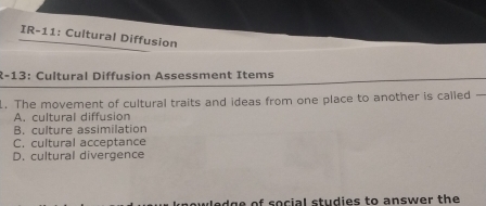 IR-11: Cultural Diffusion
R-13: Cultural Diffusion Assessment Items
1. The movement of cultural traits and ideas from one place to another is called —
A. cultural diffusion
B. culture assimilation
C. cultural acceptance
D. cultural divergence
wledge of social studies to answer the