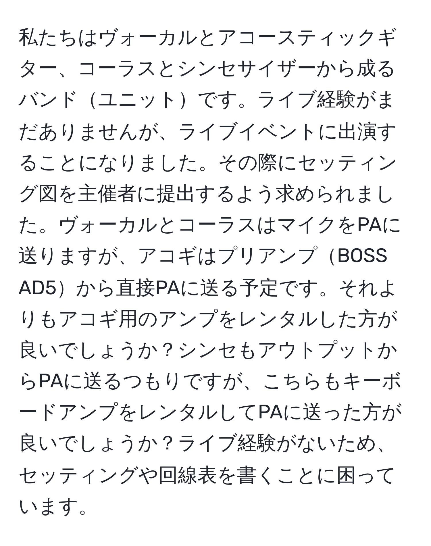 私たちはヴォーカルとアコースティックギター、コーラスとシンセサイザーから成るバンドユニットです。ライブ経験がまだありませんが、ライブイベントに出演することになりました。その際にセッティング図を主催者に提出するよう求められました。ヴォーカルとコーラスはマイクをPAに送りますが、アコギはプリアンプBOSS AD5から直接PAに送る予定です。それよりもアコギ用のアンプをレンタルした方が良いでしょうか？シンセもアウトプットからPAに送るつもりですが、こちらもキーボードアンプをレンタルしてPAに送った方が良いでしょうか？ライブ経験がないため、セッティングや回線表を書くことに困っています。