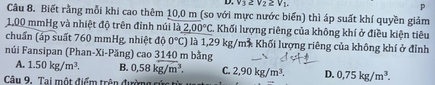 v_3≥ v_2≥ v_1.
p
Câu 8. Biết rằng mỗi khi cao thêm 10,0 m (so với mực nước biển) thì áp suất khí quyền giảm
1,00 mmHg và nhiệt độ trên đỉnh núi là 2,00°C C. Khối lượng riêng của không khí ở điều kiện tiêu
chuẩn (áp suất 760 mmHg, nhiệt độ 0°C) là 1,29kg/m^2 : Khối lượng riêng của không khí ở đỉnh
núi Fansipan (Phan-Xi-Păng) cao 3140 m bằng
A. 1.50kg/m^3. B. 0,58kg/m^3. C. 2,90kg/m^3. D. 0,75kg/m^3. 
Câu 9. Tai một điểm trên đường sức từ